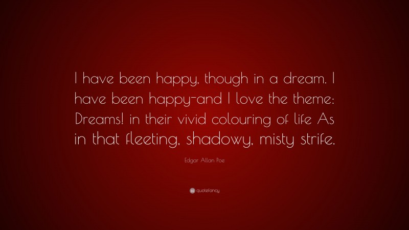 Edgar Allan Poe Quote: “I have been happy, though in a dream. I have been happy-and I love the theme: Dreams! in their vivid colouring of life As in that fleeting, shadowy, misty strife.”