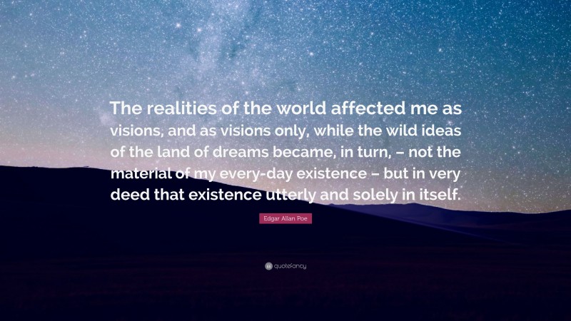 Edgar Allan Poe Quote: “The realities of the world affected me as visions, and as visions only, while the wild ideas of the land of dreams became, in turn, – not the material of my every-day existence – but in very deed that existence utterly and solely in itself.”