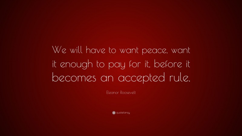 Eleanor Roosevelt Quote: “We will have to want peace, want it enough to pay for it, before it becomes an accepted rule.”