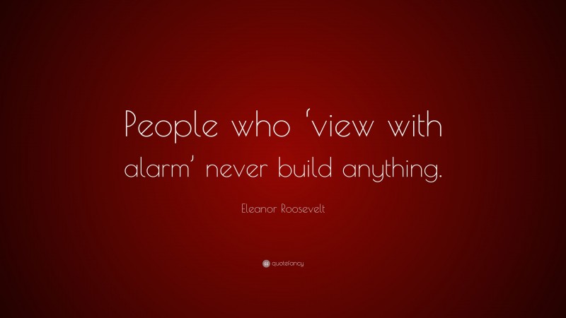 Eleanor Roosevelt Quote: “People who ‘view with alarm’ never build anything.”