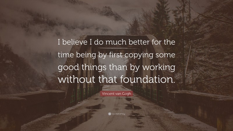 Vincent van Gogh Quote: “I believe I do much better for the time being by first copying some good things than by working without that foundation.”