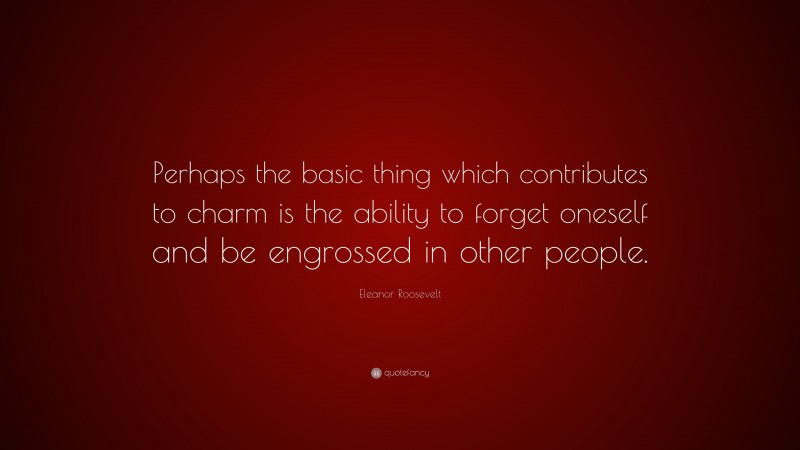 Eleanor Roosevelt Quote: “Perhaps the basic thing which contributes to charm is the ability to forget oneself and be engrossed in other people.”