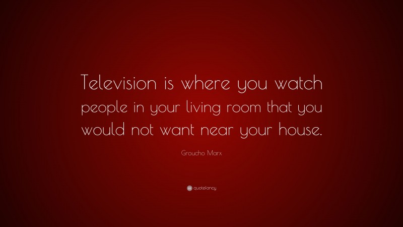 Groucho Marx Quote: “Television is where you watch people in your living room that you would not want near your house.”