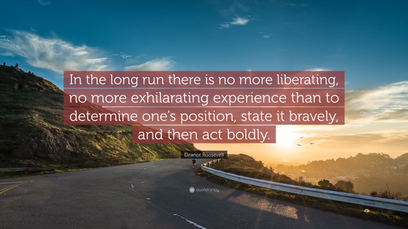 Eleanor Roosevelt Quote: “In the long run there is no more liberating, no more exhilarating experience than to determine one’s position, state it bravely, and then act boldly.”