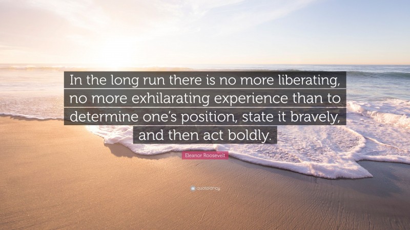 Eleanor Roosevelt Quote: “In the long run there is no more liberating, no more exhilarating experience than to determine one’s position, state it bravely, and then act boldly.”