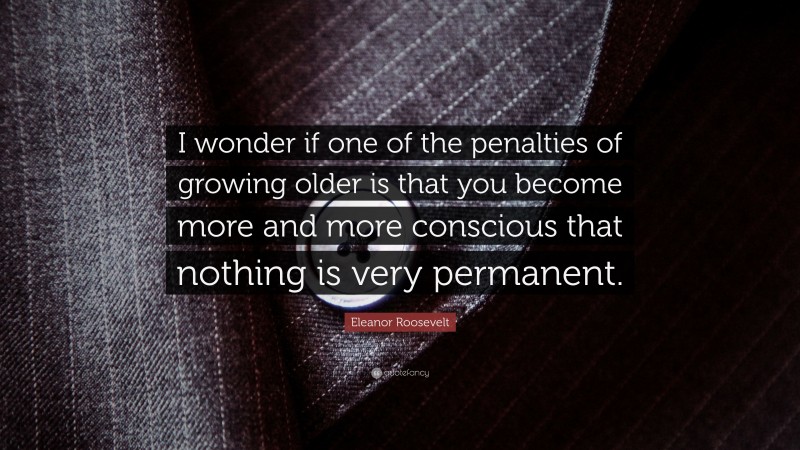 Eleanor Roosevelt Quote: “I wonder if one of the penalties of growing older is that you become more and more conscious that nothing is very permanent.”