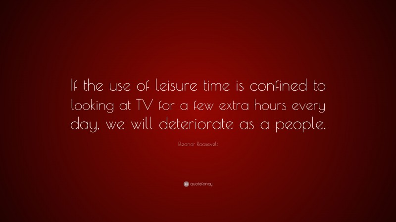 Eleanor Roosevelt Quote: “If the use of leisure time is confined to looking at TV for a few extra hours every day, we will deteriorate as a people.”