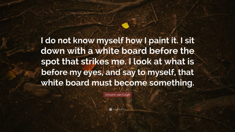 Vincent van Gogh Quote: “I do not know myself how I paint it. I sit down with a white board before the spot that strikes me. I look at what is before my eyes, and say to myself, that white board must become something.”