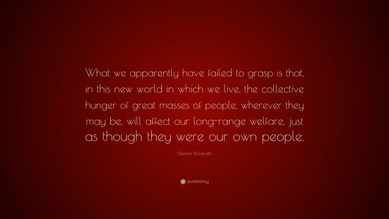 Eleanor Roosevelt Quote: “What we apparently have failed to grasp is that, in this new world in which we live, the collective hunger of great masses of people, wherever they may be, will affect our long-range welfare, just as though they were our own people.”