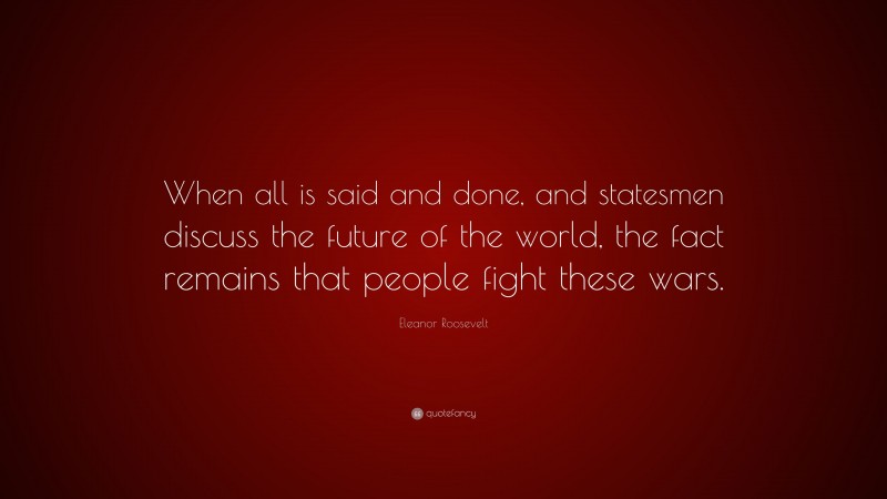Eleanor Roosevelt Quote: “When all is said and done, and statesmen discuss the future of the world, the fact remains that people fight these wars.”