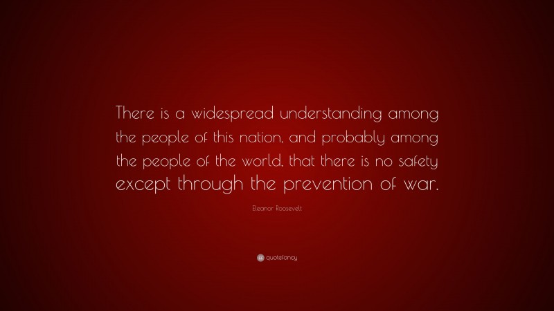 Eleanor Roosevelt Quote: “There is a widespread understanding among the people of this nation, and probably among the people of the world, that there is no safety except through the prevention of war.”