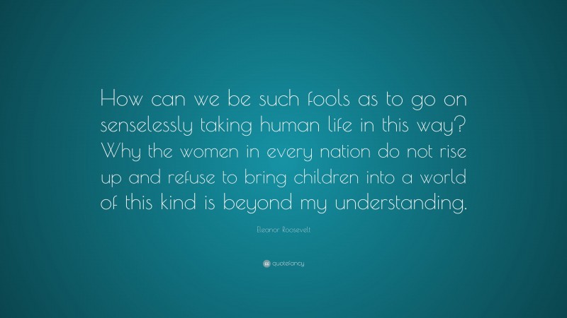 Eleanor Roosevelt Quote: “How can we be such fools as to go on senselessly taking human life in this way? Why the women in every nation do not rise up and refuse to bring children into a world of this kind is beyond my understanding.”