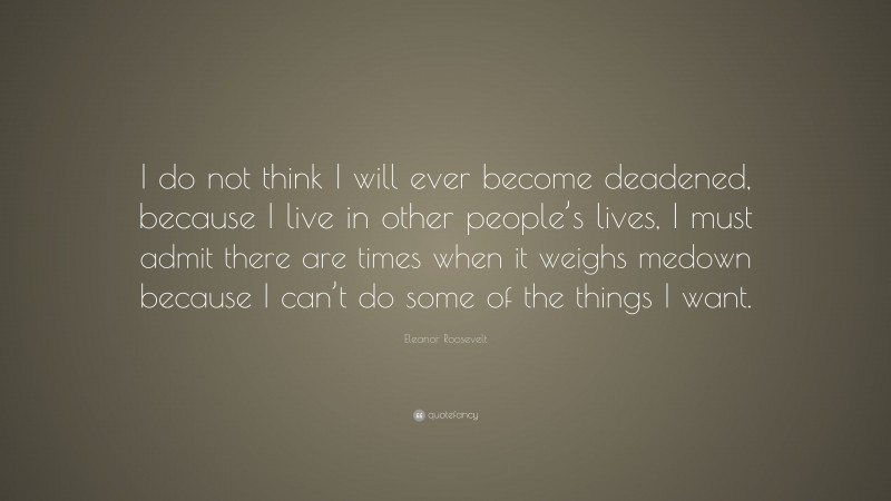 Eleanor Roosevelt Quote: “I do not think I will ever become deadened, because I live in other people’s lives, I must admit there are times when it weighs medown because I can’t do some of the things I want.”