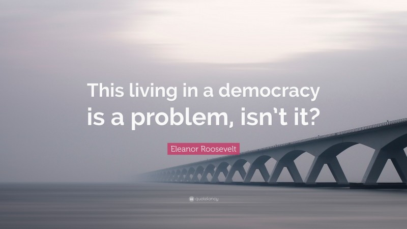 Eleanor Roosevelt Quote: “This living in a democracy is a problem, isn’t it?”