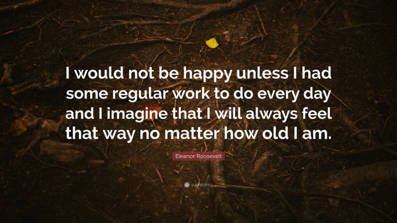 Eleanor Roosevelt Quote: “I would not be happy unless I had some regular work to do every day and I imagine that I will always feel that way no matter how old I am.”