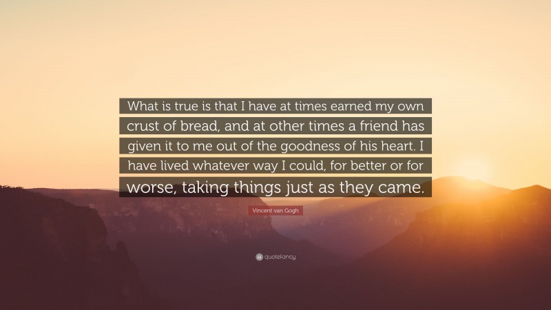 Vincent van Gogh Quote: “What is true is that I have at times earned my own crust of bread, and at other times a friend has given it to me out of the goodness of his heart. I have lived whatever way I could, for better or for worse, taking things just as they came.”
