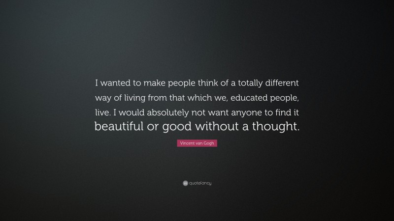 Vincent van Gogh Quote: “I wanted to make people think of a totally different way of living from that which we, educated people, live. I would absolutely not want anyone to find it beautiful or good without a thought.”