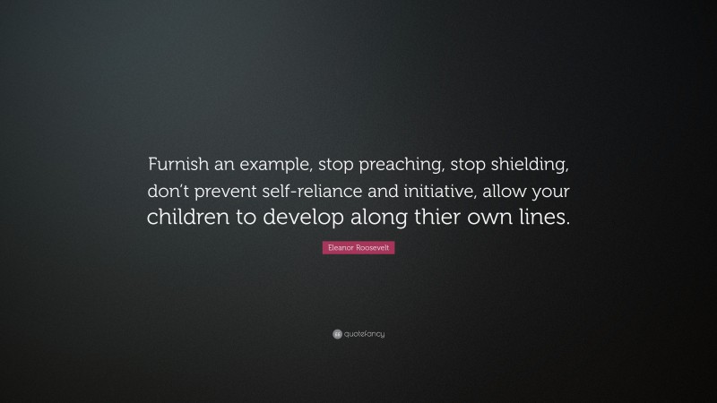 Eleanor Roosevelt Quote: “Furnish an example, stop preaching, stop shielding, don’t prevent self-reliance and initiative, allow your children to develop along thier own lines.”