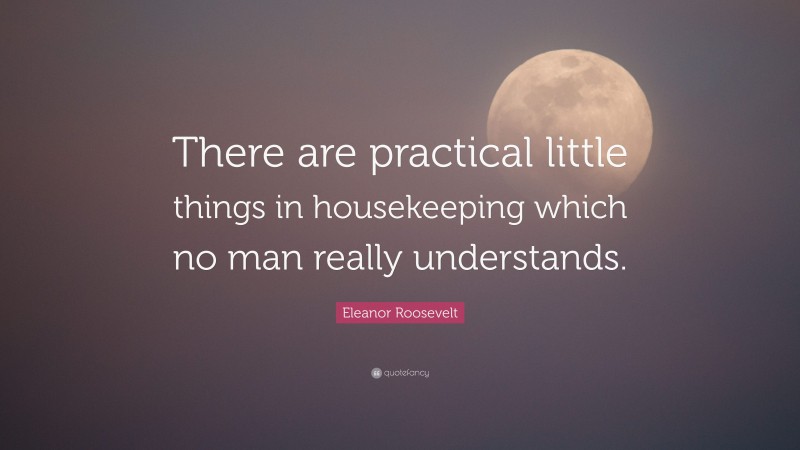 Eleanor Roosevelt Quote: “There are practical little things in housekeeping which no man really understands.”