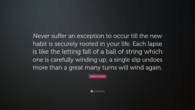 William James Quote: “Never suffer an exception to occur till the new habit is securely rooted in your life. Each lapse is like the letting fall of a ball of string which one is carefully winding up; a single slip undoes more than a great many turns will wind again.”