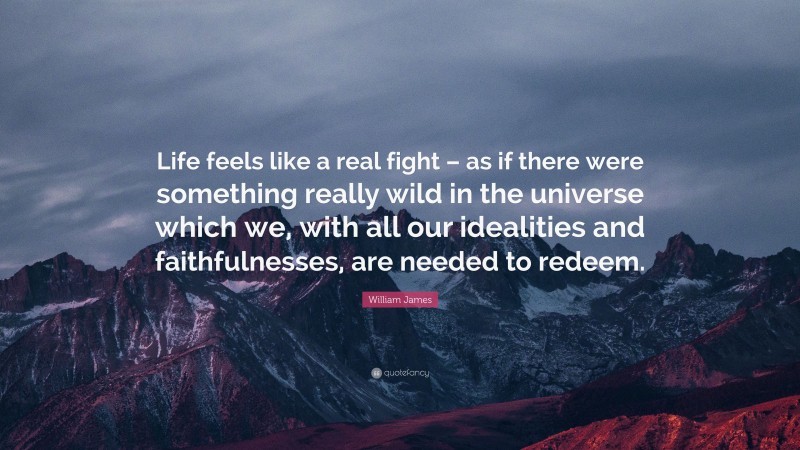 William James Quote: “Life feels like a real fight – as if there were something really wild in the universe which we, with all our idealities and faithfulnesses, are needed to redeem.”