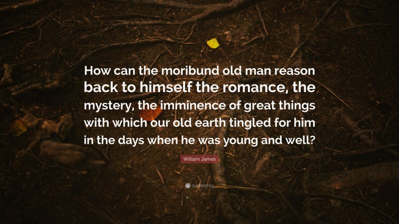 William James Quote: “How can the moribund old man reason back to himself the romance, the mystery, the imminence of great things with which our old earth tingled for him in the days when he was young and well?”