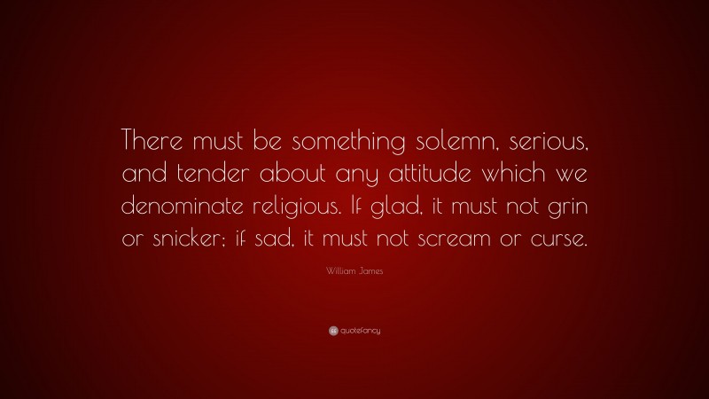William James Quote: “There must be something solemn, serious, and tender about any attitude which we denominate religious. If glad, it must not grin or snicker; if sad, it must not scream or curse.”
