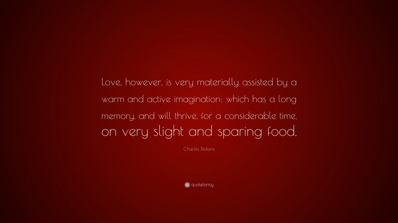 Charles Dickens Quote: “Love, however, is very materially assisted by a warm and active imagination: which has a long memory, and will thrive, for a considerable time, on very slight and sparing food.”