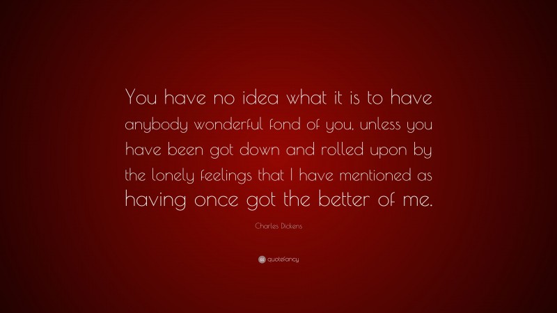 Charles Dickens Quote: “You have no idea what it is to have anybody wonderful fond of you, unless you have been got down and rolled upon by the lonely feelings that I have mentioned as having once got the better of me.”