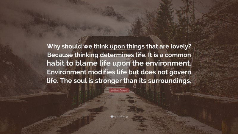 William James Quote: “Why should we think upon things that are lovely? Because thinking determines life. It is a common habit to blame life upon the environment. Environment modifies life but does not govern life. The soul is stronger than its surroundings.”