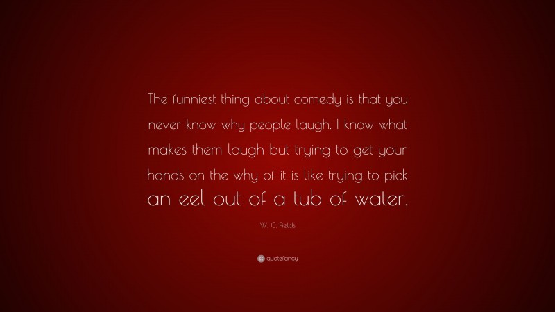 W. C. Fields Quote: “The funniest thing about comedy is that you never know why people laugh. I know what makes them laugh but trying to get your hands on the why of it is like trying to pick an eel out of a tub of water.”