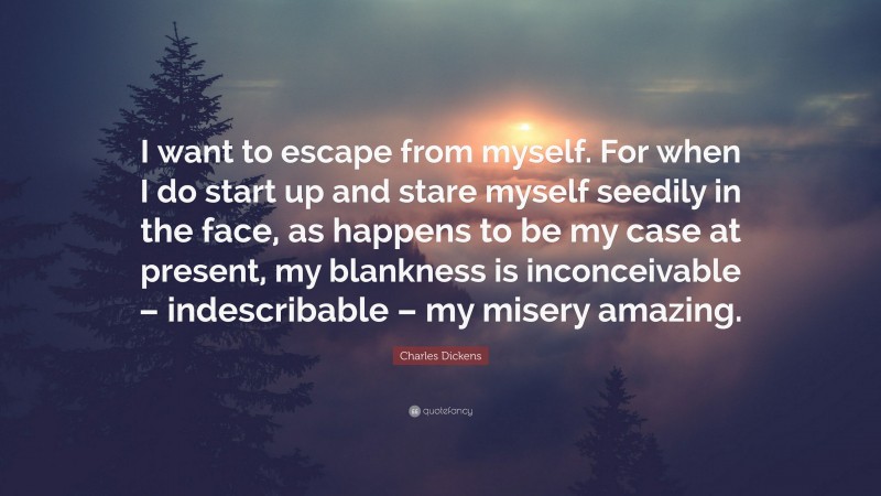 Charles Dickens Quote: “I want to escape from myself. For when I do start up and stare myself seedily in the face, as happens to be my case at present, my blankness is inconceivable – indescribable – my misery amazing.”