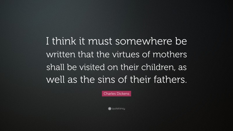 Charles Dickens Quote: “I think it must somewhere be written that the virtues of mothers shall be visited on their children, as well as the sins of their fathers.”