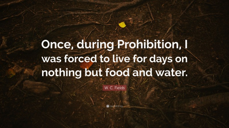 W. C. Fields Quote: “Once, during Prohibition, I was forced to live for days on nothing but food and water.”