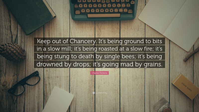 Charles Dickens Quote: “Keep out of Chancery. It’s being ground to bits in a slow mill; it’s being roasted at a slow fire; it’s being stung to death by single bees; it’s being drowned by drops; it’s going mad by grains.”