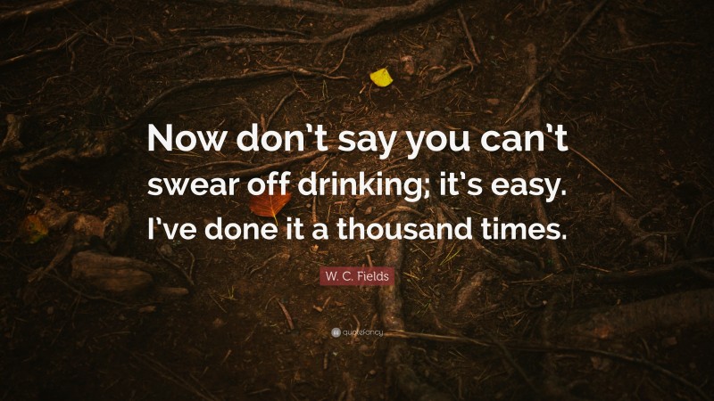 W. C. Fields Quote: “Now don’t say you can’t swear off drinking; it’s easy. I’ve done it a thousand times.”