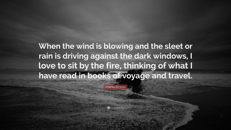 Charles Dickens Quote: “When the wind is blowing and the sleet or rain is driving against the dark windows, I love to sit by the fire, thinking of what I have read in books of voyage and travel.”