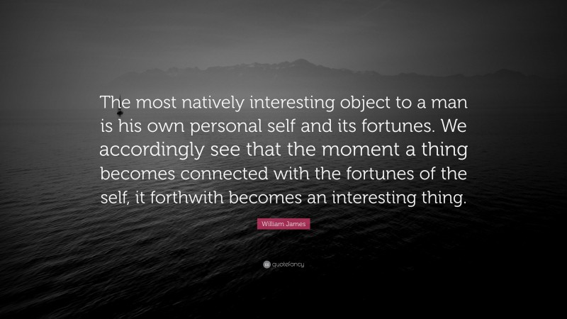 William James Quote: “The most natively interesting object to a man is his own personal self and its fortunes. We accordingly see that the moment a thing becomes connected with the fortunes of the self, it forthwith becomes an interesting thing.”