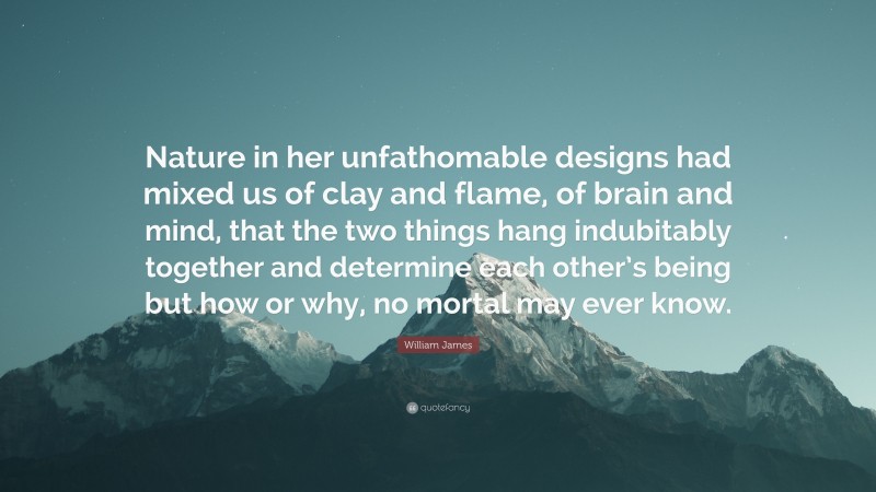 William James Quote: “Nature in her unfathomable designs had mixed us of clay and flame, of brain and mind, that the two things hang indubitably together and determine each other’s being but how or why, no mortal may ever know.”