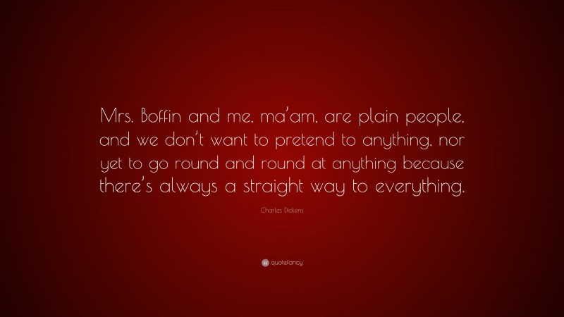 Charles Dickens Quote: “Mrs. Boffin and me, ma’am, are plain people, and we don’t want to pretend to anything, nor yet to go round and round at anything because there’s always a straight way to everything.”