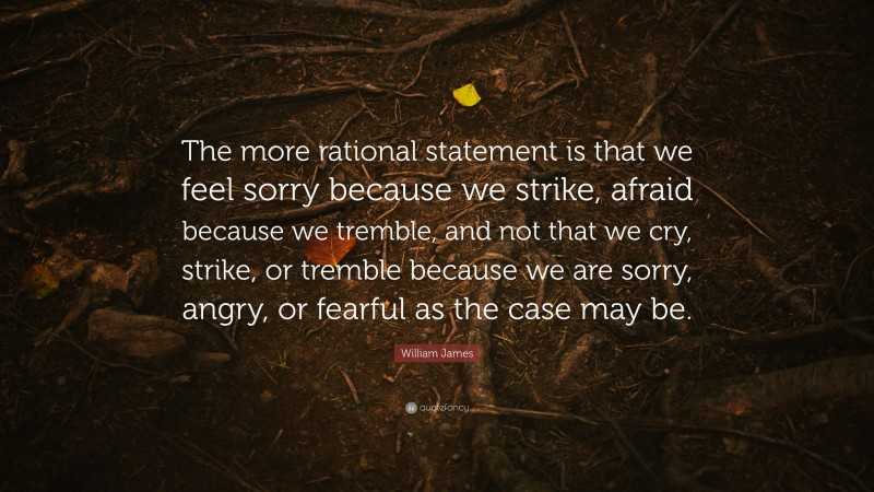 William James Quote: “The more rational statement is that we feel sorry because we strike, afraid because we tremble, and not that we cry, strike, or tremble because we are sorry, angry, or fearful as the case may be.”