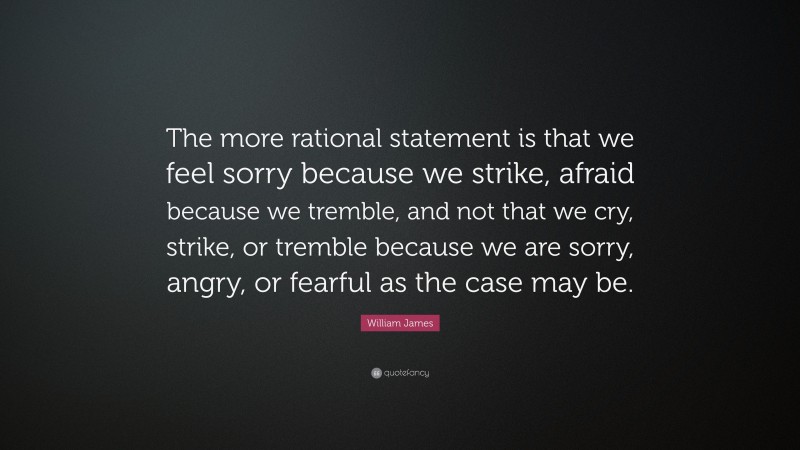 William James Quote: “The more rational statement is that we feel sorry because we strike, afraid because we tremble, and not that we cry, strike, or tremble because we are sorry, angry, or fearful as the case may be.”