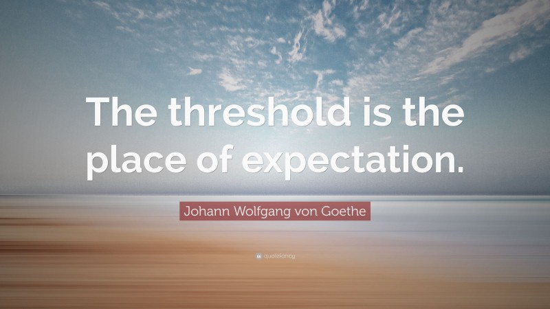 Johann Wolfgang von Goethe Quote: “The threshold is the place of expectation.”