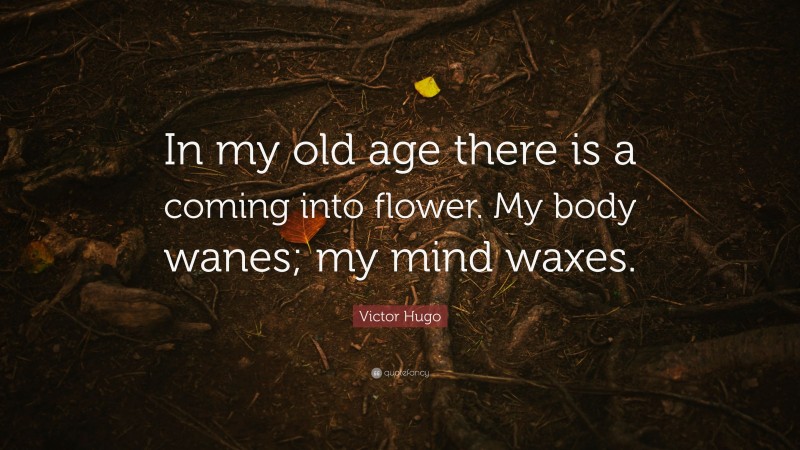 Victor Hugo Quote: “In my old age there is a coming into flower. My body wanes; my mind waxes.”