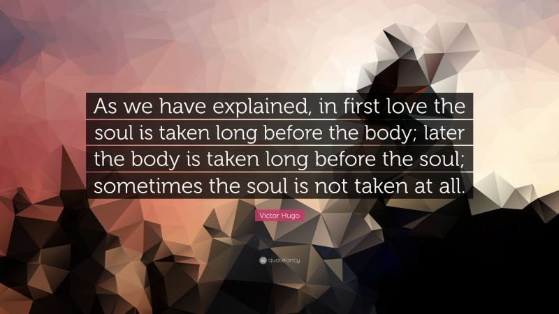 Victor Hugo Quote: “As we have explained, in first love the soul is taken long before the body; later the body is taken long before the soul; sometimes the soul is not taken at all.”