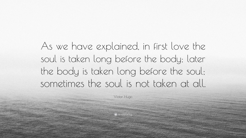 Victor Hugo Quote: “As we have explained, in first love the soul is taken long before the body; later the body is taken long before the soul; sometimes the soul is not taken at all.”