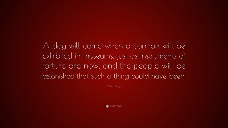 Victor Hugo Quote: “A day will come when a cannon will be exhibited in museums, just as instruments of torture are now, and the people will be astonished that such a thing could have been.”