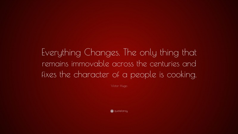 Victor Hugo Quote: “Everything Changes. The only thing that remains immovable across the centuries and fixes the character of a people is cooking.”