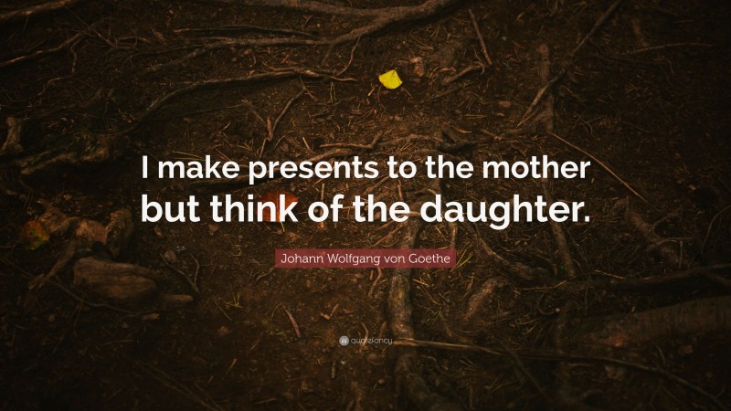 Johann Wolfgang von Goethe Quote: “I make presents to the mother but think of the daughter.”
