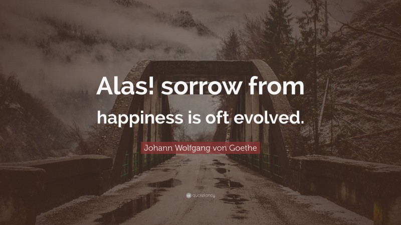 Johann Wolfgang von Goethe Quote: “Alas! sorrow from happiness is oft evolved.”